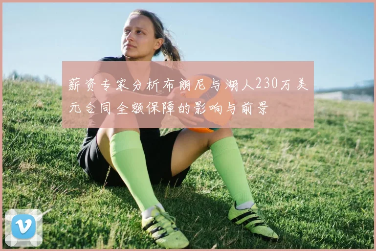 薪资专家分析布朗尼与湖人230万美元合同全额保障的影响与前景