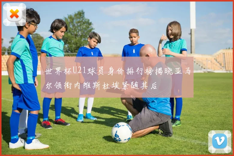 世界杯U21球员身价排行榜揭晓亚马尔领衔内维斯杜埃紧随其后