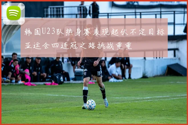 韩国U23队热身赛表现起伏不定目标亚运会四连冠之路挑战重重