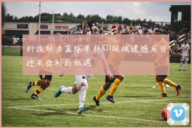 科技助力篮球革新KD踩线遗憾或将迎来弥补新机遇