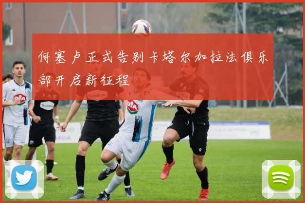 何塞卢正式告别卡塔尔加拉法俱乐部开启新征程