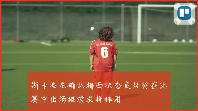 斯卡洛尼确认梅西状态良好将在比赛中出场继续发挥作用