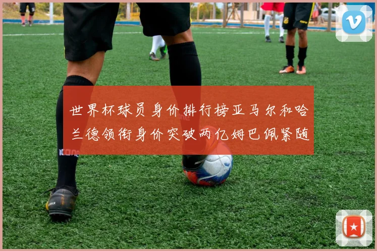 世界杯球员身价排行榜亚马尔和哈兰德领衔身价突破两亿姆巴佩紧随其后