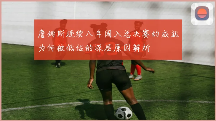 詹姆斯连续八年闯入总决赛的成就为何被低估的深层原因解析