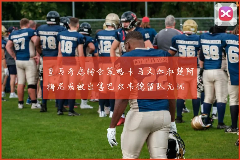 皇马考虑转会策略卡马文加和楚阿梅尼或被出售巴尔韦德留队无忧