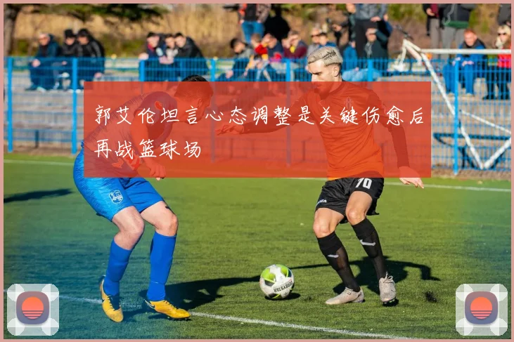郭艾伦坦言心态调整是关键伤愈后再战篮球场