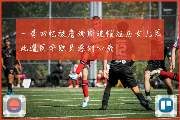 一哥回忆被詹姆斯追帽经历女儿因此遭同学欺负感到心痛